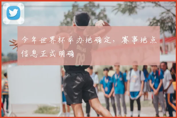 今年世界杯举办地确定,赛事地点信息正式明确