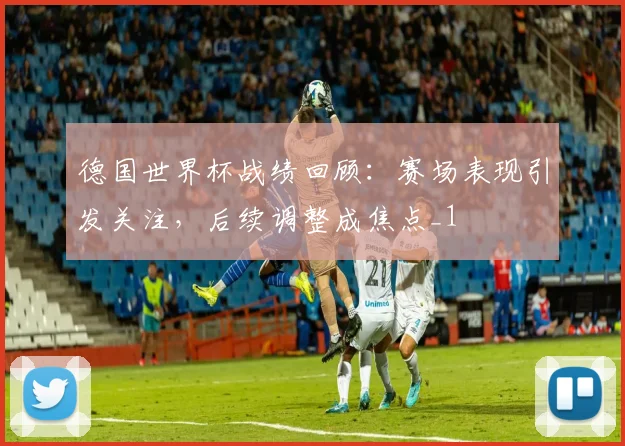 德国世界杯战绩回顾：赛场表现引发关注，后续调整成焦点_1