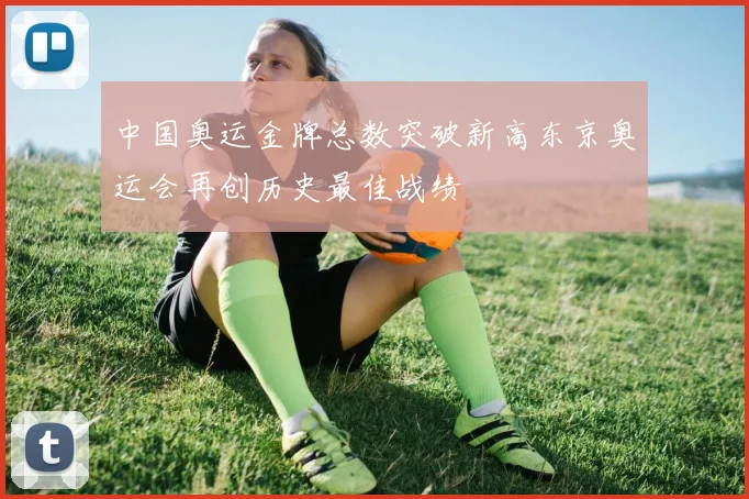 中国奥运金牌总数突破新高东京奥运会再创历史最佳战绩