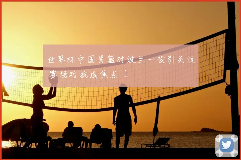 世界杯中国男篮对波兰一役引关注 赛场对抗成焦点_1