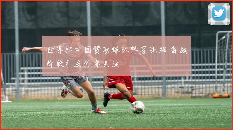 世界杯中国赞助球队阵容亮相 备战阶段引发外界关注