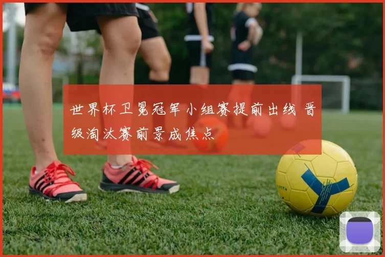 世界杯卫冕冠军小组赛提前出线 晋级淘汰赛前景成焦点
