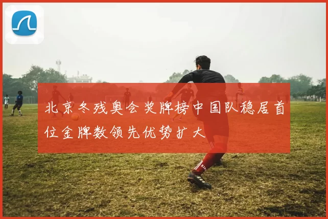 北京冬残奥会奖牌榜中国队稳居首位金牌数领先优势扩大