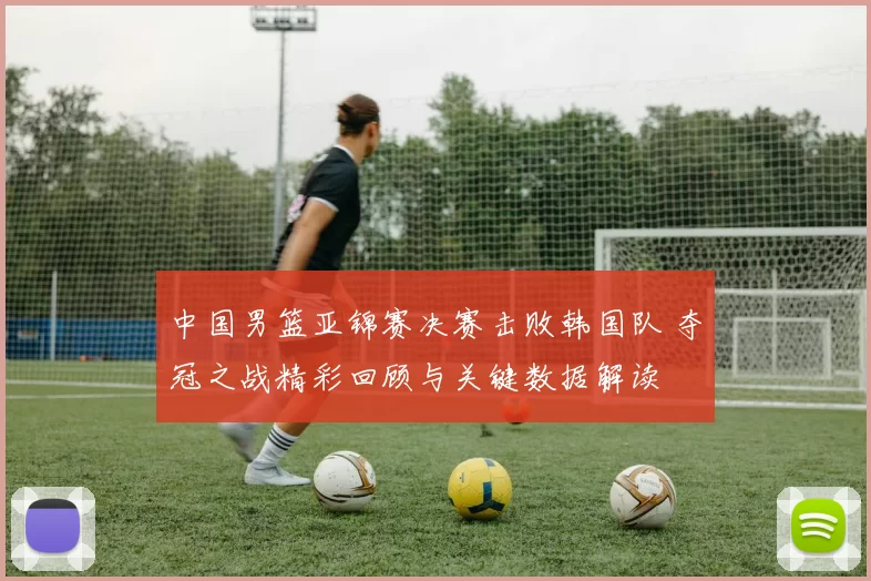 中国男篮亚锦赛决赛击败韩国队 夺冠之战精彩回顾与关键数据解读