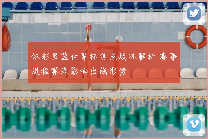 体彩男篮世界杯焦点战况解析 赛事进程赛果影响出线形势