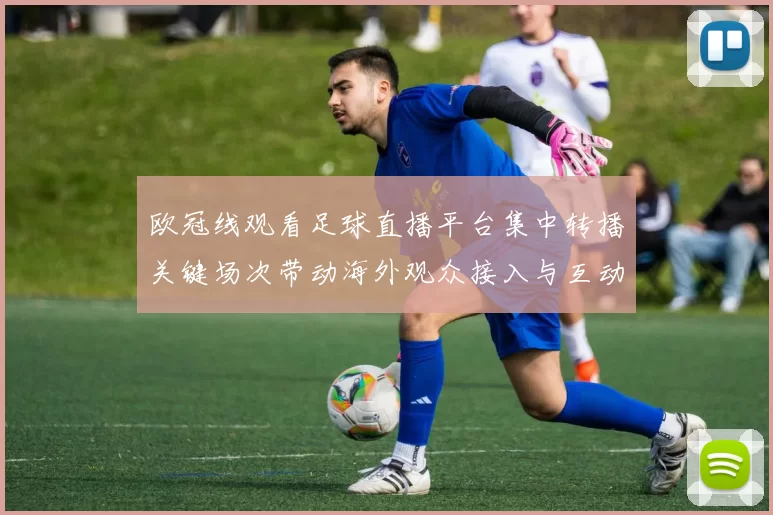 欧冠线观看足球直播平台集中转播关键场次带动海外观众接入与互动增长