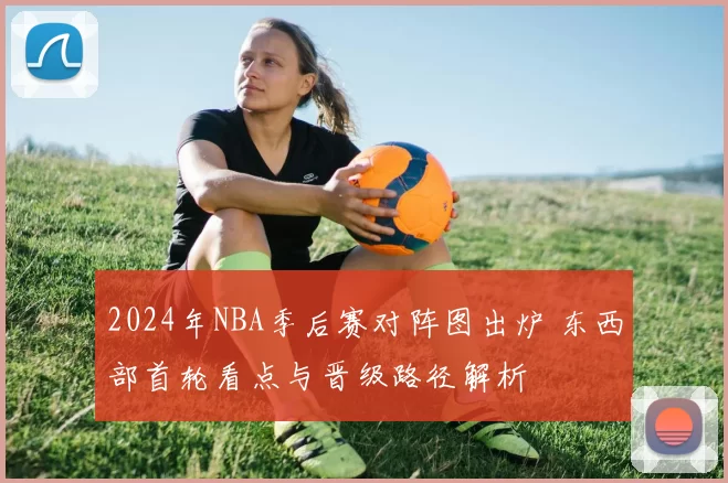 2024年NBA季后赛对阵图出炉 东西部首轮看点与晋级路径解析