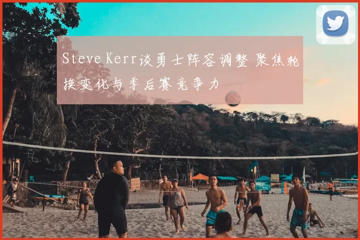 Steve Kerr谈勇士阵容调整 聚焦轮换变化与季后赛竞争力