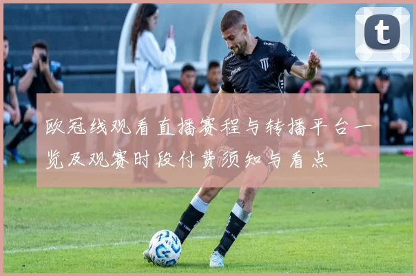 欧冠线观看直播赛程与转播平台一览及观赛时段付费须知与看点