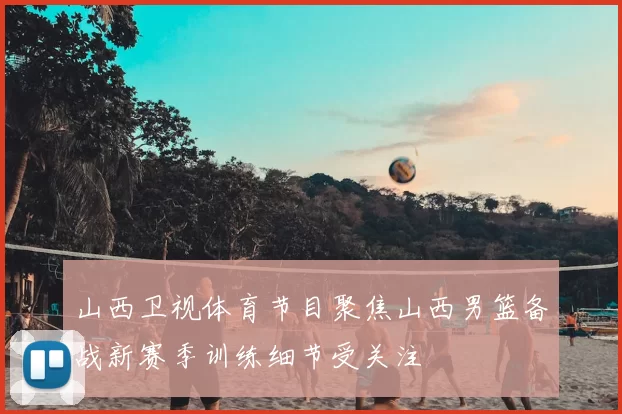山西卫视体育节目聚焦山西男篮备战新赛季训练细节受关注