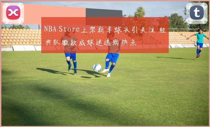 NBA Store上架新季球衣引关注 经典队徽款成球迷选购热点