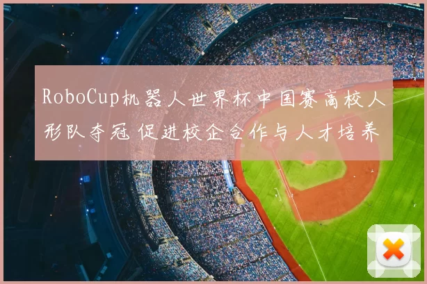 RoboCup机器人世界杯中国赛高校人形队夺冠 促进校企合作与人才培养