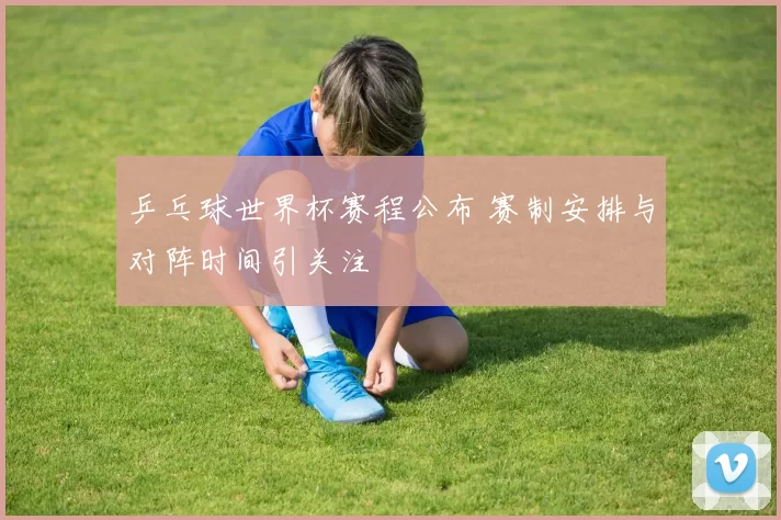 乒乓球世界杯赛程公布 赛制安排与对阵时间引关注