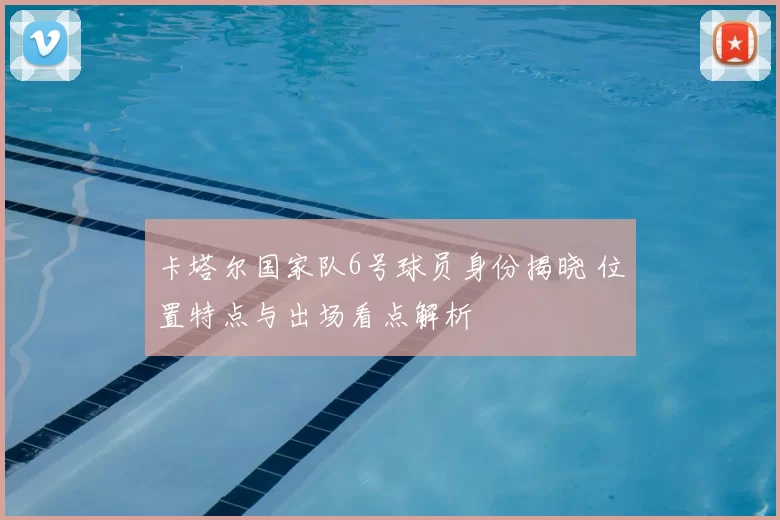 卡塔尔国家队6号球员身份揭晓 位置特点与出场看点解析