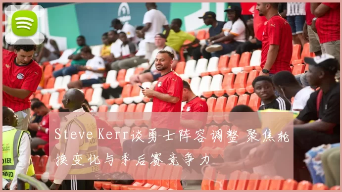 Steve Kerr谈勇士阵容调整 聚焦轮换变化与季后赛竞争力