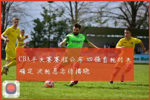 CBA半决赛赛程公布 四强首轮对决确定 次轮悬念待揭晓