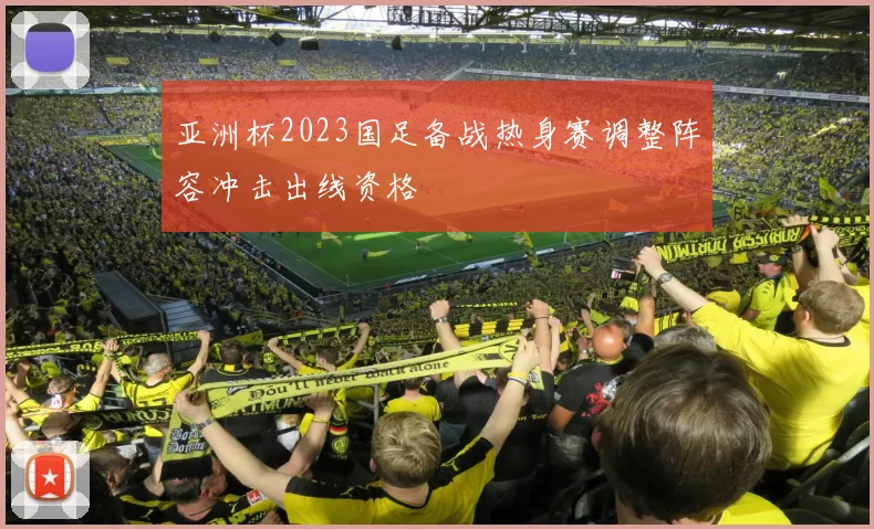 亚洲杯2023国足备战热身赛调整阵容冲击出线资格