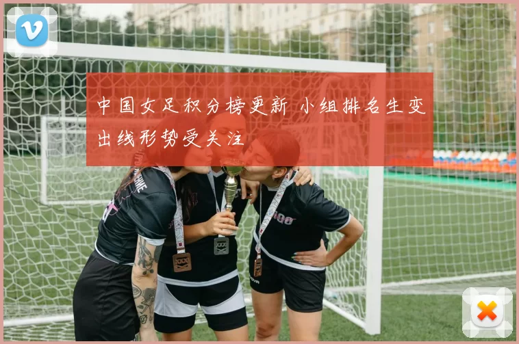 中国女足积分榜更新 小组排名生变出线形势受关注