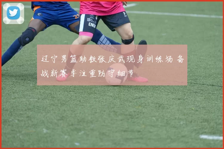 辽宁男篮助教张庆武现身训练场 备战新赛季注重防守细节