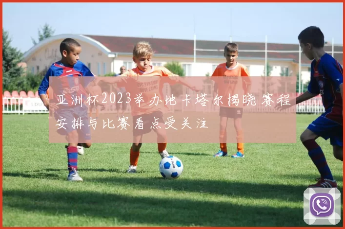 亚洲杯2023举办地卡塔尔揭晓 赛程安排与比赛看点受关注