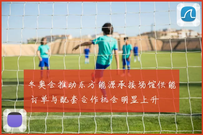 冬奥会推动东方能源承接场馆供能 订单与配套合作机会明显上升