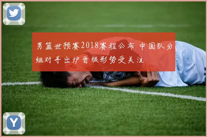 男篮世预赛2018赛程公布 中国队分组对手出炉晋级形势受关注