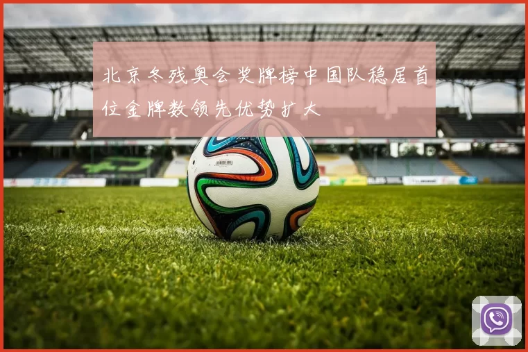 北京冬残奥会奖牌榜中国队稳居首位金牌数领先优势扩大
