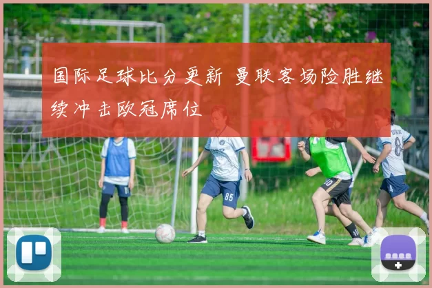 国际足球比分更新 曼联客场险胜继续冲击欧冠席位