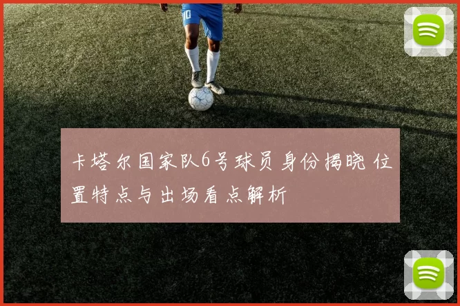卡塔尔国家队6号球员身份揭晓 位置特点与出场看点解析