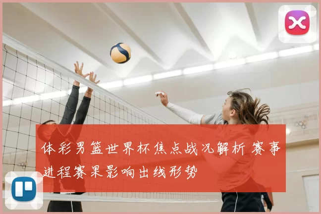 体彩男篮世界杯焦点战况解析 赛事进程赛果影响出线形势